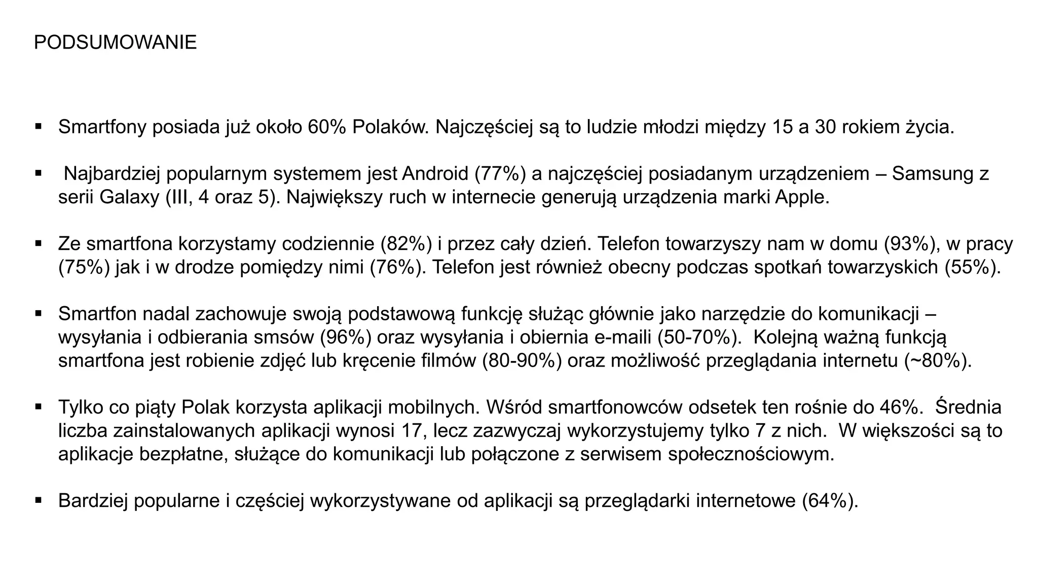 PODSUMOWANIE
 Smartfony posiada już około 60% Polaków. Najczęściej są to ludzie młodzi między 15 a 30 rokiem życia.
 Najbardziej popularnym systemem jest Android (77%) a najczęściej posiadanym urządzeniem – Samsung z
serii Galaxy (III, 4 oraz 5). Największy ruch w internecie generują urządzenia marki Apple.
 Ze smartfona korzystamy codziennie (82%) i przez cały dzień. Telefon towarzyszy nam w domu (93%), w pracy
(75%) jak i w drodze pomiędzy nimi (76%). Telefon jest również obecny podczas spotkań towarzyskich (55%).
 Smartfon nadal zachowuje swoją podstawową funkcję służąc głównie jako narzędzie do komunikacji –
wysyłania i odbierania smsów (96%) oraz wysyłania i obiernia e-maili (50-70%). Kolejną ważną funkcją
smartfona jest robienie zdjęć lub kręcenie filmów (80-90%) oraz możliwość przeglądania internetu (~80%).
 Tylko co piąty Polak korzysta aplikacji mobilnych. Wśród smartfonowców odsetek ten rośnie do 46%. Średnia
liczba zainstalowanych aplikacji wynosi 17, lecz zazwyczaj wykorzystujemy tylko 7 z nich. W większości są to
aplikacje bezpłatne, służące do komunikacji lub połączone z serwisem społecznościowym.
 Bardziej popularne i częściej wykorzystywane od aplikacji są przeglądarki internetowe (64%).
 