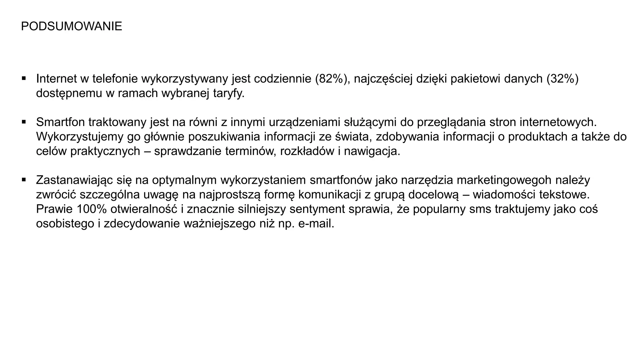 PODSUMOWANIE
 Internet w telefonie wykorzystywany jest codziennie (82%), najczęściej dzięki pakietowi danych (32%)
dostępnemu w ramach wybranej taryfy.
 Smartfon traktowany jest na równi z innymi urządzeniami służącymi do przeglądania stron internetowych.
Wykorzystujemy go głównie poszukiwania informacji ze świata, zdobywania informacji o produktach a także do
celów praktycznych – sprawdzanie terminów, rozkładów i nawigacja.
 Zastanawiając się na optymalnym wykorzystaniem smartfonów jako narzędzia marketingowegoh należy
zwrócić szczególna uwagę na najprostszą formę komunikacji z grupą docelową – wiadomości tekstowe.
Prawie 100% otwieralność i znacznie silniejszy sentyment sprawia, że popularny sms traktujemy jako coś
osobistego i zdecydowanie ważniejszego niż np. e-mail.
 