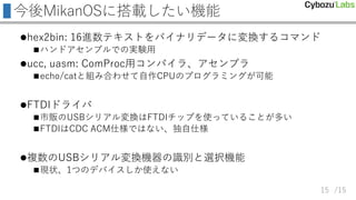 /15
今後MikanOSに搭載したい機能
hex2bin: 16進数テキストをバイナリデータに変換するコマンド
ハンドアセンブルでの実験用
ucc, uasm: ComProc用コンパイラ、アセンブラ
echo/catと組み合わせて自作CPUのプログラミングが可能
FTDIドライバ
市販のUSBシリアル変換はFTDIチップを使っていることが多い
FTDIはCDC ACM仕様ではない、独自仕様
複数のUSBシリアル変換機器の識別と選択機能
現状、1つのデバイスしか使えない
15
 