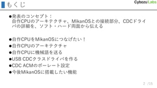 /15
もくじ
発表のコンセプト：
自作CPUのアーキテクチャ、MikanOSとの接続部分、CDCドライ
バの詳細を、ソフト・ハード両面から伝える
自作CPUをMikanOSにつなげたい！
自作CPUのアーキテクチャ
自作CPUに機械語を送る
USB CDCクラスドライバを作る
CDC ACMのボーレート設定
今後MikanOSに搭載したい機能
2
 
