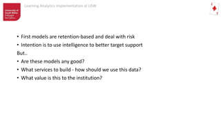 Learning Analytics Implementation at USW
• First models are retention-based and deal with risk
• Intention is to use intelligence to better target support
But..
• Are these models any good?
• What services to build - how should we use this data?
• What value is this to the institution?
 