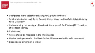 Learning Analytics Implementation at USW
• Unexplored in the sector so breaking new ground in the UK
• Small-scale studies – ref. Dr Liz Bennett University of Huddersfield, Ed de Quincey
Keele University
• Understanding this as a type of feedback literacy – ref. Paul Sutton (2012) notions
of feedback literacy
Principles are;
• Access should be mediated in the first instance
• Motivation is personal so dashboards should be customisable to fit user needs
• Dispositional dimension is critical
 