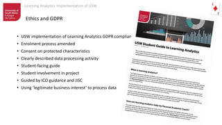 Learning Analytics Implementation at USW
Ethics and GDPR
• USW implementation of Learning Analytics GDPR compliant
• Enrolment process amended
• Consent on protected characteristics
• Clearly described data processing activity
• Student-facing guide
• Student involvement in project
• Guided by ICO guidance and JISC
• Using ‘legitimate business interest’ to process data
 