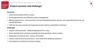 Learning Analytics Implementation at USW
Successes
• Good resourcing has driven success
• Good appointments and effective project management
• Effective governance – interested (but not too involved) executive sponsor and a good board that turn up
and ask questions
• Staff see the value already but important to wait until its ready before showing it
Challenges
• Supplier pilot processes – delayed deployment for a year
• Some developments and data wrangling too slow (predictor, library recipe)
• Developers are hard to find – took us 10 months
• Unclear internal business processes – who looks after wobbling students?
• Inconsistent use of data for decision making
Project successes and challenges
 