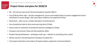 Learning Analytics Implementation at USW
• DX – full roll-out and use for Personal Academic Coaches (PAC’s)
• Use of DX by other roles – faculty management, course and module teams to assess engagement and to
contribute to course design, side-cases (eg to evidence non-payment of fees)
• Study Goal – pilot use as a simple attendance monitoring tool
• Use of predictive data to drive early-warning alerts (Tribal)
• Assess value to institution of predictive business intelligence (Tribal)
• Compare and contrast Tribal and JISC predictive offers
• Student-facing dashboards – prototype mash-ups – refactor to something more useful
• Attract research and development funding to incubate this
• Full project evaluation and analysis of impact>options appraisal >recommendations
Project Vision and plans for 2018/19
 