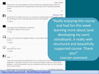 Really enjoying this course
and had fun this week
learning more about (and
developing my own)
storyboard. A really well-
structured and beautifully
supported course. Thank
you!
Learner comment
https://storify.com/UoN_HELM/flelearninghealth
 
