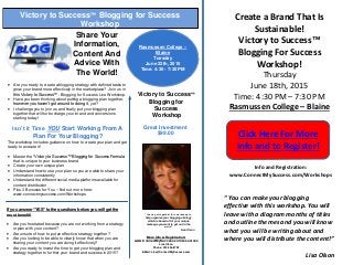 Create a Brand That Is
Sustainable!
Victory to Success™
Blogging For Success
Workshop!
Thursday
June 18th, 2015
Time: 4:30 PM – 7:30 PM
Rasmussen College – Blaine
Click Here For More
Info and to Register!
“ You can make your blogging
effective with this workshop. You will
leave with a diagram months of titles
and outline themes and you will know
what you will be writing about and
where you will distribute the content!”
Lisa Olson
Info and Registration:
www.ConnectMySuccess.com/Workshops
Victory to Success™
Blogging for
Success
Workshop
Share Your
Information,
Content And
Advice With
The World!
Victory to Success™ Blogging for Success
Workshop
Next Class:
Rasmussen College –
Blaine
Tuesday
June 22th, 2015
Time: 4:30 - 7:30 PM
· Are you ready to create a blogging strategy with defined tasks to
grow your brand more effectively in the marketplace? Join us in
this Victory to Success™ - Blogging for Success Live Workshop.
· Have you been thinking about putting a blogging plan together,
however you haven’t got around to doing it, yet?
· I challenge you to join us and finally put your blogging plan
together that will turbo charge your brand and conversions
starting today!
Isn’t it Time YOU Start Working From A
Plan For Your Blogging?
The workshop includes guidance on how to create your plan and get
ready to execute it!
· Master the "Victory to Success™ Blogging for Success Formula
that is unique to your business brand
· Create your own unique plan
· Understand how to use your plan so you are able to share your
information consistently
· Understand the different social media platforms available for
content distribution
· Plus 3 Bonuses for You – find out more here:
www.connectmysuccess.com/Workshops
Great Investment
$99.00
If you answer “YES” to the questions below you will get the
most benefit!
· Are you frustrated because you are not working from a strategy
or plan with your content?
· Are unsure of how to put an effective strategy together?
· Are you looking to be able to clearly know that when you are
sharing your content you are doing it effectively?
· Are you ready to invest the time to get your blogging plan and
strategy together to further your brand and success in 2015?
“I have put together this workshop to
help organize your blogging strategy
which is based off of your unique
message you want to get out in the
world”
Lisa Olson
More Info & Registration:
www.ConnectMySuccess.com/resources
Lisa Olson
Phone: 320-336-8792
E-Mail: Lisa@ConnectMySuccess.com
 