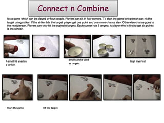 Connect n Combine
 It’s a game which can be played by four people. Players can sit in four corners. To start the game one person can hit the
 target using striker. If the striker hits the target player get one point and one more chance also. Otherwise chance goes to
 the next person. Players can only hit the opposite targets. Each corner has 3 targets. A player who is first to get six points
 is the winner.




                                                     Small candle used
A small lid used as                                                                                       Kept inverted
                                                     as targets.
a striker




 Start the game                Hit the target
 