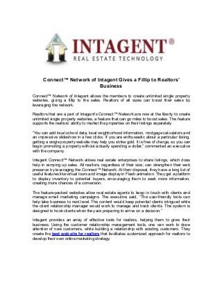 Connect™ Network of Intagent Gives a Fillip to Realtors’ 
Business 
Connect™ Network of Intagent allows the members to create unlimited single property 
websites, giving a fillip to the sales. Realtors of all sizes can boost their sales by 
leveraging the network. 
Realtors that are a part of Intagent’s Connect™ Network are now at the liberty to create 
unlimited single property websites, a feature that can go miles to boost sales. The feature 
supports the realtors’ ability to market the properties on their listings separately. 
“You can add local school data, local neighborhood information, mortgage calculators and 
an impressive slideshow in a few clicks. If you are enthusiastic about a particular listing, 
getting a single property website may help you strike gold. It is free of charge, so you can 
begin promoting a property without actually spending a dollar,” commented an executive 
with the company. 
Intagent Connect™ Network allows real estate enterprises to share listings, which does 
help in ramping up sales. All realtors, regardless of their size, can strengthen their web 
presence by leveraging the Connect™ Network. At their disposal, they have a long list of 
useful features like virtual tours and image display in Flash animation. They get a platform 
to display inventory to potential buyers, encouraging them to seek more information, 
creating more chances of a conversion. 
The feature-packed websites allow real estate agents to keep in touch with clients and 
manage email marketing campaigns. The executive said, “The user-friendly tools can 
help take business to next level. The content would keep potential clients intrigued while 
the client relationship manager would work to manage and track clients. The system is 
designed to hook clients when they are preparing to arrive on a decision.” 
Intagent provides an array of effective tools for realtors, helping them to grow their 
business. Using the customer relationship management tools, one can work to draw 
attention of new customers, while building a relationship with existing customers. They 
create the best web site for realtors that facilitates customized approach for realtors to 
develop their own online marketing strategy. 
 
