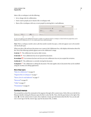6

USING ACROBAT.COM
Organize files

Select a file or workspace to do the following:

• Set or change roles for collaboration.
• Send e-mail to people you’ve shared a file or workspace with.
• Share a file or workspace with one or more people by entering their e-mail addresses.

C

A

B

A. Your icon appears in the Collaborator bar B. An overflow icon indicates the file or workspace is shared with more people than can be
displayed on the Collaborator bar C. An overflow panel shows additional people

Note: When a workspace member selects a file that another member has open, a white dot appears next to the member
who has the file open.
When you select a file and move the pointer over a name in the Collaborator bar, a tile displays information about the
file. One of the following symbols appears next to the collaborator’s image:
A red star
A red circle
An envelope
A white dot

The collaborator has read an older version.
Your collaborator has not yet opened the document.
An invitation has been sent but your new collaborator has not yet accepted the invitation.
The collaborator is currently viewing the document.

The collaborator is editing the document. This state applies only to documents that can be modified
using the Acrobat.com editing applications.

A red pencil

More Help topics
“Roles for collaboration” on page 18
“Organize files in workspaces” on page 7
“Reuse a list of e-mail addresses” on page 17
“Buzzword” on page 29
“Tables” on page 37
“Presentations” on page 45

Context menus
You can perform certain file commands in the organizer through a file’s context menu. Click a file icon to the left of a
filename (double-clicking the filename opens the file) to select the file. Then, click the gray button to the right of the
name . Use the context menu to open, share, duplicate, rename, get information about the file. You can also add
one or more tags to the file, remove tags, copy the document URL, or delete.

Last updated 10/3/2011

 