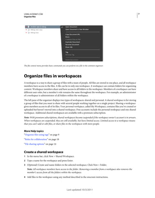 7

USING ACROBAT.COM
Organize files

The file context menu provides basic commands you can perform on a file in the common organizer.

Organize files in workspaces
A workspace is a way to share a group of files with a team of people. All files are stored in one place, and all workspace
members have access to the files. A file can be in only one workspace. A workspace can contain folders for organizing
content. Workspace members share and have access to all folders in the workspace. Members of a workspace can have
different user roles, but a member’s role remains the same throughout the workspace. For example, an administrator
of a workspace is administrator of all folders within the workspace.
The left pane of the organizer displays two types of workspaces: shared and personal. A shared workspace is for storing
a group of files that you want to share with several people working together on a single project. Sharing a workspace
gives members access to all of its files. Your personal workspace, called My Workspace, contains files you’ve created or
uploaded but haven’t moved into a shared workspace. Free accounts include the personal workspace and one shared
workspace. Additional shared workspaces are available with a premium subscription.
Note: With premium subscriptions, shared workspaces become suspended if the workspace owner’s account is in arrears.
When workspaces are suspended, they are still available, but have limited access. Limited access to a workspace means
that you can’t add or edit files, or share files in the workspaces with more people.

More Help topics
“Organize files using tags” on page 9
“Roles for collaboration” on page 18
“File sharing options” on page 14

Create a shared workspace
1 In the menu bar, click New > Shared Workspace.
2 Type a name for the workspace and press Enter.
3 (Optional) Create and name folders in the selected workspace. Click New > Folder.

Note: All workspace members have access to the folder. Removing a member from a workspace also removes the
member’s access from all the folders within the workspace.
4 Add files to the workspace using any method described in the onscreen instructions.

Last updated 10/3/2011

 