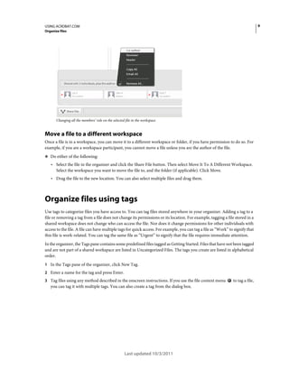 9

USING ACROBAT.COM
Organize files

Changing all the members’ role on the selected file in the workspace

Move a file to a different workspace
Once a file is in a workspace, you can move it to a different workspace or folder, if you have permission to do so. For
example, if you are a workspace participant, you cannot move a file unless you are the author of the file.
❖ Do either of the following:

• Select the file in the organizer and click the Share File button. Then select Move It To A Different Workspace.
Select the workspace you want to move the file to, and the folder (if applicable). Click Move.

• Drag the file to the new location. You can also select multiple files and drag them.

Organize files using tags
Use tags to categorize files you have access to. You can tag files stored anywhere in your organizer. Adding a tag to a
file or removing a tag from a file does not change its permissions or its location. For example, tagging a file stored in a
shared workspace does not change who can access the file. Nor does it change permissions for other individuals with
access to the file. A file can have multiple tags for quick access. For example, you can tag a file as “Work” to signify that
this file is work-related. You can tag the same file as “Urgent” to signify that the file requires immediate attention.
In the organizer, the Tags pane contains some predefined files tagged as Getting Started. Files that have not been tagged
and are not part of a shared workspace are listed in Uncategorized Files. The tags you create are listed in alphabetical
order.
1 In the Tags pane of the organizer, click New Tag.
2 Enter a name for the tag and press Enter.
3 Tag files using any method described in the onscreen instructions. If you use the file context menu

you can tag it with multiple tags. You can also create a tag from the dialog box.

Last updated 10/3/2011

to tag a file,

 
