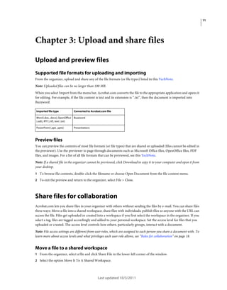 11

Chapter 3: Upload and share files
Upload and preview files
Supported file formats for uploading and importing
From the organizer, upload and share any of the file formats (or file types) listed in this TechNote.
Note: Uploaded files can be no larger than 100 MB.
When you select Import from the menu bar, Acrobat.com converts the file to the appropriate application and opens it
for editing. For example, if the file content is text and its extension is “.txt”, then the document is imported into
Buzzword.
Imported file type

Converted to Acrobat.com file

Word (.doc, .docx), OpenOffice Buzzword
(.odt), RTF (.rtf), text (.txt)
PowerPoint (.ppt, .pptx)

Presentations

Preview files
You can preview the contents of most file formats (or file types) that are shared or uploaded (files cannot be edited in
the previewer). Use the previewer to page through documents such as Microsoft Office files, OpenOffice files, PDF
files, and images. For a list of all file formats that can be previewed, see this TechNote.
Note: If a shared file in the organizer cannot be previewed, click Download to copy it to your computer and open it from
your desktop.
1 To browse file contents, double-click the filename or choose Open Document from the file context menu.
2 To exit the preview and return to the organizer, select File > Close.

Share files for collaboration
Acrobat.com lets you share files in your organizer with others without sending the files by e-mail. You can share files
three ways: Move a file into a shared workspace; share files with individuals; publish files so anyone with the URL can
access the file. Files get uploaded or created into a workspace if you first select the workspace in the organizer. If you
select a tag, files are tagged accordingly and added to your personal workspace. Set the access level for files that you
uploaded or created. The access level controls how others, particularly groups, interact with a document.
Note: File access settings are different from user roles, which are assigned to each person you share a document with. To
learn more about access levels and what privileges each user role allows, see “Roles for collaboration” on page 18.

Move a file to a shared workspace
1 From the organizer, select a file and click Share File in the lower-left corner of the window.
2 Select the option Move It To A Shared Workspace.

Last updated 10/3/2011

 