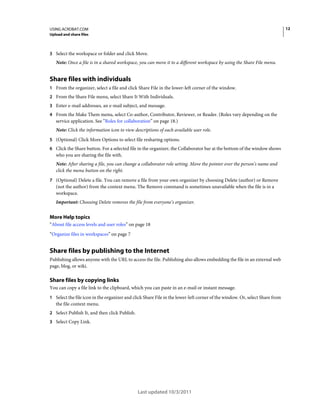 12

USING ACROBAT.COM
Upload and share files

3 Select the workspace or folder and click Move.

Note: Once a file is in a shared workspace, you can move it to a different workspace by using the Share File menu.

Share files with individuals
1 From the organizer, select a file and click Share File in the lower-left corner of the window.
2 From the Share File menu, select Share It With Individuals.
3 Enter e-mail addresses, an e-mail subject, and message.
4 From the Make Them menu, select Co-author, Contributor, Reviewer, or Reader. (Roles vary depending on the

service application. See “Roles for collaboration” on page 18.)
Note: Click the information icon to view descriptions of each available user role.
5 (Optional) Click More Options to select file resharing options.
6 Click the Share button. For a selected file in the organizer, the Collaborator bar at the bottom of the window shows

who you are sharing the file with.
Note: After sharing a file, you can change a collaborator role setting. Move the pointer over the person’s name and
click the menu button on the right.
7 (Optional) Delete a file. You can remove a file from your own organizer by choosing Delete (author) or Remove

(not the author) from the context menu. The Remove command is sometimes unavailable when the file is in a
workspace.
Important: Choosing Delete removes the file from everyone’s organizer.

More Help topics
“About file access levels and user roles” on page 18
“Organize files in workspaces” on page 7

Share files by publishing to the Internet
Publishing allows anyone with the URL to access the file. Publishing also allows embedding the file in an external web
page, blog, or wiki.

Share files by copying links
You can copy a file link to the clipboard, which you can paste in an e-mail or instant message.
1 Select the file icon in the organizer and click Share File in the lower-left corner of the window. Or, select Share from

the file context menu.
2 Select Publish It, and then click Publish.
3 Select Copy Link.

Last updated 10/3/2011

 