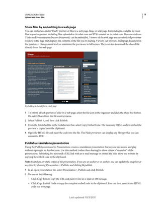 13

USING ACROBAT.COM
Upload and share files

Share files by embedding in a web page
You can embed an Adobe® Flash® preview of files in a web page, blog, or wiki page. Embedding is available for most
files in your organizer, including files uploaded to Acrobat.com and PDFs created on Acrobat.com. Documents from
Tables and Presentations (but not Buzzword) can be embedded. Viewers of the web page see an embedded previewer
window in the page that displays the contents of the file you’re sharing. Viewers can browse a multipage document in
the previewer, change zoom level, or maximize the previewer to full screen. They can also download the shared file
directly from the web page.

Embedding a shared file in a web page

1 To embed a Flash preview of a file on a web page, select the file icon in the organizer and click the Share File button.

Or, select Share from the file context menu.
2 Select Publish It, and then click Publish.
3 From the Published tile in the Collaborator bar, select Copy Embed Code. The necessary HTML code to embed the

preview is copied onto the clipboard.
4 Open the HTML file and paste the code into the file. The Flash previewer can display any file type that you can

convert to PDF.

Publish a standalone presentation
Using the Publish command in Presentations creates a standalone presentation that anyone can access and play
without signing in to Acrobat.com. Use this method (rather than sharing) to show others a “snapshot” of the
presentation. Publishing lets you send a URL link with an e-mail message or embed the slide show in a website by
copying the embed code to the clipboard.
Note: Snapshots are static copies of the presentation. If you are an author or co-author, you can update the snapshot at
any time by choosing Presentation > Publish, and clicking Republish.
1 In an open presentation file, select Presentation > Publish and click Publish.
2 Do one of the following:

• Click Copy Link to copy the URL and paste it into an e-mail or IM message.
• Click Copy Embed Code to copy the complete embed code to the clipboard. You can then paste it into HTML
code in a web page.

Last updated 10/3/2011

 