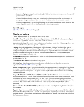 14

USING ACROBAT.COM
Upload and share files

Note: Do not highlight and copy the text in the Copy Embed Code box; the code is incomplete and will not embed
your presentation in a website.

• (Optional) Click Unpublish to remove open access from the published document. Use this command if, for
example, you change your mind and don’t want anyone who is not sharing the document to access it.

• (Optional) Click Republish if you have already published the document, changed it, and want to publish the new
version. Unpublish reverts to the previously published version of the presentation.

More Help topics
“About file access levels and user roles” on page 18

File sharing options
Options vary depending on the file format and service you are using.
Move It To A Shared Workspace All members of a workspace can access the file. If the file is already in a workspace,
you can move it to a different workspace. A file can be in only one workspace.
Share It With Individuals Allows you to enter e-mail addresses of people you want to share with and assign them a user
role. To view the document, they must sign in to Acrobat.com.
Publish It Allows a large audience to read a document without signing in. Publishing distributes a link (URL) to a
mailing list or places the URL on a web page or blog. Any file you can preview on Acrobat.com can be embedded into
a web page or blog. When this option is selected for a table, you can copy the HTML code and embed it in a website
or blog. For published presentations, you can copy embedded code from within the Presentations application.
Buzzword does not support embedded code.
Un-publish It Only people who appear on the file’s sharing list or are members of a shared workspace where the file is
located can access the file.
Change Options/More Options Includes file resharing options.
Role (Make Them) Select Co-author, Contributor, Reviewer, or Reader (roles vary depending on the service
application. See “Roles for collaboration” on page 18).
Send An Invitation Email Send an e-mail containing the URL that the recipient clicks to access the file. When sharing

a workspace with a user who has an Acrobat.com account, the e-mail invitation is not required. The shared file
immediately appears in their organizer if the option Automatically Accept Shared Documents is selected in the My
Preferences dialog box.
Everyone The File Is Shared With Can Share It With Others (At Their Own Role Or Lower) Allows collaborators to
modify the sharing list (that is, add or remove collaborators, promote or demote roles of existing collaborators). These
modifications can only be made to collaborators at the same level or lower. For example, a Buzzword document
reviewer can add and remove reviewers and readers, can promote readers to reviewers, and can demote reviewers to
readers. But, they cannot modify co-author permissions. Unless you modify this setting, the Apply button is
unavailable.
Only Let Co-Authors Share This File With Others Allows only co-authors to modify the sharing list. Select this option

and click Apply.
Copy Link Copies the document URL to the clipboard. In an e-mail or instant message program, right-click and select

Paste to tell others that your document is available. This option appears only when you have selected Publish It from
the Share File menu. It is not available for Presentations files in the organizer. However, you can copy links from within
the Presentations application.

Last updated 10/3/2011

 
