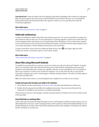 15

USING ACROBAT.COM
Upload and share files

Copy Embed Code Copies the embed code to the clipboard, which allows embedding a file or table into a web page or

blog. This option appears only when you have selected Publish It from the Share File menu. It is not available for
Buzzword documents and Presentations files in the organizer. However, you can copy links from within the
Presentations application.

More Help topics
“About file access levels and user roles” on page 18

Hold web conferences
Acrobat.com includes the Adobe ConnectNow web conferencing service. You can use ConnectNow to conduct free
web conferences with one other user. For more participants in a meeting, upgrade to a paid account, which allows up
to five participants (Basic subscription) or up to 20 participants (Plus subscription). Users can share their computer
screens, switch between screens, and switch control between attendees. ConnectNow also has webcam support so you
can see other participants, a shared whiteboard, shared notes, and a chat facility.
To open ConnectNow, choose it from the Additional Adobe Services menu
Acrobat.com window. ConnectNow opens in a new browser window.

in the upper-right area of the

More Help topics
“Web conferencing with Adobe ConnectNow” on page 57

Share files using Microsoft Outlook
To simplify how you share files by e-mail, you can use the Acrobat.com Add-in for Microsoft® Outlook®. Using this
add-in, you send links to files rather than file attachments from within Outlook. Sending links ensures that your
recipients can download files from Acrobat.com, regardless of the size or type of attachment. You can send links to
files on your computer or to files in your Acrobat.com organizer. You can also insert the URL to your personal
ConnectNow meeting room in your e-mail messages or calendar meeting invitations. The add-in currently supports
Office 2007 and Office 2010.
Note: The Outlook Add-in feature is currently displayed only in English in the Acrobat.com user interface.

Install and open the Acrobat.com Add-in for Outlook
1 Close Outlook, and then download the Acrobat.com Add-in for Microsoft Outlook from Acrobat.com.
2 Double-click the setup.exe file and follow the installation instructions. If you do not have Microsoft .Net

Framework 2.0 installed on your machine, it is installed automatically.
The next time you start an e-mail message or calendar meeting invitation in Outlook, you’ll see the Acrobat.com tab
in the top toolbar.

Insert file links or meeting URLs
Links to files and your personal meeting URL appear in your e-mail message or calendar meeting invitation. You can
add multiple links in the same e-mail or meeting invitation. If the recipient is a Microsoft Exchange Mailing List or an
Outlook Mailing List, the add-in shares the file with individual members of the mailing list. All recipients are added to
the file’s sharing list on Acrobat.com.

Last updated 10/3/2011

 