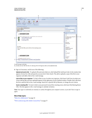 16

USING ACROBAT.COM
Upload and share files

A

D

B

C

E-mail message with links
A. Acrobat.com tab B. File links C. Meeting URL D. Organizer files sorted alphabetically

❖ Sign in if necessary, and do one of the following:
Upload and send a link To upload a file and send a link to it, click Upload File And Insert Link. In the window that
appears, browse for a file and specify an access level. Click Attach. The add-in uploads a copy of the file to your
organizer and adds a link in the e-mail message.
Link to files in your organizer To link to files in your Acrobat.com organizer, click Insert Link From Acrobat.com.

A list of all the files you have uploaded appears in the right pane of your Outlook window. Double-click a file from
the list to add the link in the e-mail message. Search for a specific file by filename, or change the sort criteria.
Insert a meeting URL To insert a link to your personal ConnectNow meeting room, click Insert My Meeting Room

URL. The link appears in the e-mail message or calendar invitation.
Note: Your sign-in credentials are retained, or cached, throughout your computer session, so you don’t have to sign in
again.

More Help topics
“Roles for collaboration” on page 18
“Web conferencing with Adobe ConnectNow” on page 57

Last updated 10/3/2011

 