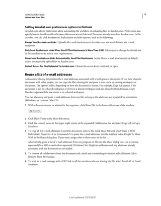 17

USING ACROBAT.COM
Upload and share files

Setting Acrobat.com preferences options in Outlook
Acrobat.com add-in preferences allow automating the workflow of uploading files to Acrobat.com. Preferences also
specify how to handle conflicts between filenames sent as links and filenames already stored on Acrobat.com. In the
Acrobat.com tab, click Preferences. Each section includes options, such as the following:
Always Send Acrobat.com Links Uploads all e-mail attachments to Acrobat.com and sends links to the e-mail

recipients.
Only Send Acrobat.com Links When Size Of The Attachments Is More Than 5 MB Allows you to change the default size

of the attachments to match your requirements.
Never Send Acrobat.com Links Automatically, Send File Attachments Sends files as e-mail attachments by default,

unless you explicitly upload files to Acrobat.com.
Default Access For files Uploaded To Acrobat.com Choose the access level, restricted, or open.

Reuse a list of e-mail addresses
A document sharing list contains the e-mail addresses associated with a workspace or document. If you have shared a
document with other people, you can copy the file’s sharing list and paste it into a new or existing workspace or
document. The options differ, depending on how the document is shared. For example, Copy All appears if the
document is not in a shared workspace or if it is in a shared workspace and also shared with individuals. Copy
Members appears if the document is in a shared workspace.
You can also copy and paste e-mail addresses from any file, as long as the addresses are separated by semicolons
(Windows) or commas (Mac OS).
1 With a document open or selected in the organizer, click Share File in the lower-left corner of the window.

2 Click Show Them in the Share File menu.
3 Click the context menu in the upper-right corner of the expanded Collaborator bar and select Copy All or Copy

Members.
4 To copy all the e-mail addresses to another document, select a file. Click Share File and select Share It With

Individuals. Press Ctrl+V or Command+V to paste the e-mail addresses into the text box below People To Share
With in the Share dialog box. If you want, assign roles to those users in the list.
Alternatively, paste a list of e-mail addresses from any program or file into the Share dialog box. Use a commaseparated (Mac OS) or semicolon-separated (Windows) list. Duplicate addresses and any addresses already
associated with the document are not added.
5 To remove all collaborators from the document and cancel any outstanding invitations, select Remove All or

Remove From Workspace.
6 To send an e-mail message with a URL link to all the members who are sharing the file, select Email All or Email

Members.

Last updated 10/3/2011

 