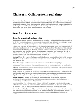 18

Chapter 4: Collaborate in real time
You can write, edit, and comment on Acrobat.com documents in real time from any computer that is connected to the
Internet. Files are stored on Adobe secure servers, which eliminates having to attach files in e-mail or track them on
your computer. The ability to share and edit content in real time, and view changes as your colleagues make them can
greatly simplify your workflow. For example, if a co-author is writing, another co-author can edit content in a
presentation or table and the change immediately appears in the document.

Roles for collaboration
About file access levels and user roles
When you share a file, you assign each individual a user role for the file. A user’s role determines their access level to
the file—how users can interact with the document and what actions they can perform on it. Depending on the type
of file, an author can assign the following roles: co-author, contributor, reviewer, or reader.
There are three ways a user can be given access to a file: Add the file to a workspace that the individual is a member of;
invite an individual to view, edit, or review the file; publish the file. When a file is published, anyone with a link to the
document can read and download it. (Buzzword documents, tables, and presentations cannot be downloaded.) The
name and status of users who you’ve explicitly shared the file with are displayed in the Collaborator bar. They are
visible to other explicitly added users. Users who have implicit access are not visible to one another. Implicit access
means that the file is in the user’s organizer because it is a published file.
No Access When a file is created in Acrobat.com or uploaded from your computer, it is accessible only to the author

of the document. By default, no other users have access to the new document. The file must be shared before other
users gain access to it.
Owner The workspace member who created the workspace and has full administrative privileges.
Administrator Workspace members who can add other members to the workspace and remove any member’s files.
Participant A general name for workspace members who are not owners or administrators. Participants can add, view,

and download files and create folders.
Reader Users with the document URL can read and download the document by signing in to Acrobat.com if the file

is not published. Readers can copy the document and share it with others if the author has enabled this permission.
Depending on the application, readers may be able to print, download, or export the file.
Reviewer (Buzzword) Users with the document URL can retrieve and read the document by signing in to
Acrobat.com. Reviewers can make limited modifications, such as adding comments. The modification time is
automatically updated when someone adds a comment.
Contributor (Tables) Users with the document URL can read the table by signing in to Acrobat.com. The file gets

added to the user’s organizer and can be accessed there in the future. Contributors can add data or modify it in any of
the cells within a table. But, they cannot modify the table structure by adding or modifying table columns.
Co-author Users with the document URL can read the document by signing in to Acrobat.com. Co-authors have the
same permissions as the author of the document, except that they cannot delete a file from everyone’s organizer. Coauthors can add comments, edit the document, or upload a new document and replace the existing one on
Acrobat.com.

Last updated 10/3/2011

 