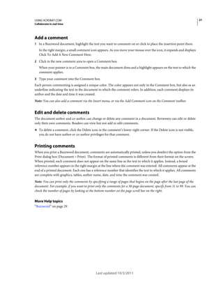21

USING ACROBAT.COM
Collaborate in real time

Add a comment
1 In a Buzzword document, highlight the text you want to comment on or click to place the insertion point there.

In the right margin, a small comment icon appears. As you move your mouse over the icon, it expands and displays
Click To Add A New Comment Here.
2 Click in the new comment area to open a Comment box.

When your pointer is in a Comment box, the main document dims and a highlight appears on the text to which the
comment applies.
3 Type your comment into the Comment box.

Each person commenting is assigned a unique color. The color appears not only in the Comment box, but also as an
underline indicating the text in the document to which the comment refers. In addition, each comment displays its
author and the date and time it was created.
Note: You can also add a comment via the Insert menu, or via the Add Comment icon on the Comment toolbar.

Edit and delete comments
The document author and co-author can change or delete any comment in a document. Reviewers can edit or delete
only their own comments. Readers can view but not add or edit comments.
❖ To delete a comment, click the Delete icon in the comment’s lower-right corner. If the Delete icon is not visible,

you do not have author or co-author privileges for that comment.

Printing comments
When you print a Buzzword document, comments are automatically printed, unless you deselect the option from the
Print dialog box (Document > Print). The format of printed comments is different from their format on the screen.
When printed, each comment does not appear on the same line as the text to which it applies. Instead, a boxed
reference number appears in the right margin at the line where the comment was entered. All comments appear at the
end of a printed document. Each one has a reference number that identifies the text to which it applies. All comments
are complete with graphics, tables, author name, date, and time the comment was created.
Note: You can print only the comments by specifying a range of pages that begins on the page after the last page of the
document. For example, if you want to print only the comments for a 30-page document, specify from 31 to 99. You can
check the number of pages by looking at the bottom number on the page scroll bar on the right.

More Help topics
“Buzzword” on page 29

Last updated 10/3/2011

 