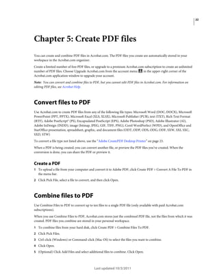22

Chapter 5: Create PDF files
You can create and combine PDF files in Acrobat.com. The PDF files you create are automatically stored in your
workspace in the Acrobat.com organizer.
Create a limited number of free PDF files, or upgrade to a premium Acrobat.com subscription to create an unlimited
in the upper-right corner of the
number of PDF files. Choose Upgrade Acrobat.com from the account menu
Acrobat.com application window to upgrade your account.
Note: You can convert and combine files to PDF, but you cannot edit PDF files in Acrobat.com. For information on
editing PDF files, see Acrobat Help.

Convert files to PDF
Use Acrobat.com to create PDF files from any of the following file types: Microsoft Word (DOC, DOCX), Microsoft
PowerPoint (PPT, PPTX), Microsoft Excel (XLS, XLSX), Microsoft Publisher (PUB), text (TXT), Rich Text Format
(RTF), Adobe PostScript® (PS), Encapsulated PostScript (EPS), Adobe Photoshop (PSD), Adobe Illustrator (AI),
Adobe InDesign (INDD), image (bitmap, JPEG, GIF, TIFF, PNG), Corel WordPerfect (WPD), and OpenOffice and
StarOffice presentation, spreadsheet, graphic, and document files (ODT, ODP, ODS, ODG, ODF, SXW, SXI, SXC,
SXD, STW)
To convert a file type not listed above, use the “Adobe CreatePDF Desktop Printer” on page 23.
When a PDF is being created, you can convert another file, or preview the PDF files you’ve created. When the
conversion is done, you can share the PDF or preview it.

Create a PDF
1 To upload a file from your computer and convert it to Adobe PDF, click Create PDF > Convert A File To PDF in

the menu bar.
2 Click Pick File, select a file to convert, and then click Open.

Combine files to PDF
Use Combine Files to PDF to convert up to ten files to a single PDF file (only available with paid Acrobat.com
subscriptions).
When you use Combine Files to PDF, Acrobat.com stores just the combined PDF file, not the files from which it was
created. PDF files you combine are stored in your personal workspace.
1 To combine files from your hard disk, click Create PDF > Combine Files To PDF.
2 Click Pick Files.
3 Ctrl-click (Windows) or Command-click (Mac OS) to select the files you want to combine.
4 Click Open.
5 (Optional) Click Add Files and select additional files to combine. Click Open.

Last updated 10/3/2011

 