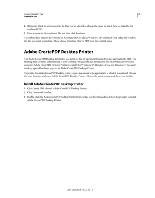 23

USING ACROBAT.COM
Create PDF files

6 (Optional) Click the arrows next to the files you’ve selected to change the order in which they are added to the

combined PDF.
7 Enter a name for the combined file, and then click Combine.

To combine files that you have stored on Acrobat.com, Ctrl-click (Windows) or Command-click (Mac OS) to select
the files you want to combine. Then, choose Combine Files To PDF from the context menu.

Adobe CreatePDF Desktop Printer
The Adobe CreatePDF Desktop Printer lets you print any file, in a printable format, from any application to PDF. The
resulting files are saved automatically to your Acrobat.com account, and you receive an e-mail when conversion is
complete. Adobe CreatePDF Desktop Printer is available for Windows XP, Windows Vista, and Windows 7. You don’t
need any special hardware to print to Adobe CreatePDF Desktop Printer.
To print to the Adobe CreatePDF Desktop printer, open a document in the application in which it was created. Choose
the print function and select Adobe CreatePDF Desktop Printer. Choose the print settings and then print the file.

Install Adobe CreatePDF Desktop Printer
1 Click Create PDF > Install Adobe CreatePDF Desktop Printer.
2 Click Download Installer.
3 Double-click the AdobeCreatePDFDesktopPrinterSetup.exe file you downloaded and follow the prompts to install

Adobe CreatePDF Desktop Printer.

Last updated 10/3/2011

 