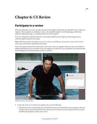 24

Chapter 6: CS Review
Participate in a review
When you participate in a review, you add comments to the snapshots of files that were uploaded to the Acrobat.com
organizer. These snapshots are called parts. A part is the uploaded snapshot of an InDesign page, an Illustrator
artboard, a Photoshop image, or an Adobe Premiere Pro video sequence.
If you are working from Adobe Premiere Pro, you actually upload the entire video for commenting, and your
comments appear at specific time stamps.
Note: Adobe Premiere Pro CS5 requires version 5.0.2 or later to use CS Review. If necessary, visit the Adobe Product
Update page and install the update before proceeding.
The review initiator chooses what role you have in the review. If you are assigned a Reviewer role, you’re limited to
adding and deleting your own comments. If you are assigned a Co-author role, you can perform more advanced tasks
such as adding parts and deleting other reviewers’ comments.

Adding comments to the review part

1 To open the review in an Acrobat.com organizer, do any of the following:

• Click the link in the e-mail message you received from the person who started the review, and sign in with your
Acrobat.com user name and password. If you don’t have an Acrobat.com account, click Create Free Account
and follow the prompts to create a free account.

Last updated 10/3/2011

 