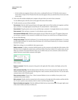 25

USING ACROBAT.COM
CS Review

• In the Acrobat.com organizer, browse to the review, as indicated by the icon

. Click the review name or
choose Open or Open In New Window from the menu that appears when you click the Down Arrow next to the
review name.

2 If the review file includes multiple parts, navigate to the part where you want to leave comments.

To view different parts, click the arrows in the upper-left section of the window.
3 To add comments, use any of these methods:
Part comment Click the Add Comment button in the upper-right corner of the Acrobat.com organizer, and then

type a comment. A rectangle appears around the part. Or, choose Review > Add Comment.
Area comment Drag the pointer across an area, and then type a comment. A rectangle indicates an area comment.
Point comment Click, and type a comment. A circle indicates a point comment.
Text comment (InDesign only) Hold the mouse pointer over text. When the text cursor

appears, drag across
text and type a comment. A text comment is available only if the part was created from an InDesign document.
4 Do any of the following:
Change zoom settings Click the Fit All button

to view the entire part or click the Fit Width button
to zoom
in to the width of the part. Or, click the Zoom Out button
or the Zoom In button . Or, choose a command
from the View menu.
Note: Zoom settings are not available for video sequence parts.
Delete a comment To delete a comment, hold the pointer over the comment on the right side of the window, click

the Down Arrow to display the context menu, and choose Delete. If you have Author or Co-author status, you can
delete any comment. If you have Reviewer status, you can delete only your own comments, unless someone has
replied. Reviewers cannot delete comments with replies.

Delete a comment

Reply to a comment Click the comment in the panel on the right side of the window, click Reply, and save the

comment.
Add a comment status flag Click the Options button (the Down Arrow) in the comment on the right side of the
window, and then choose an option from the Flag menu. Add a comment, and then click Save. You can also add a
comment status in the CS Review panel.
Show comment markers Choose View > Show Comment Markers to turn on visibility of area, point, or text

comments in the review window.
Edit a comment Double-click the comment text in the comment on the right side of the window, and then edit the

text. To move a point or area comment, click it to select it and then drag its border.
Return to Acrobat.com organizer Click the Additional Adobe Services menu button

of the review window and choose Acrobat.com.

Last updated 10/3/2011

in the upper-right corner

 