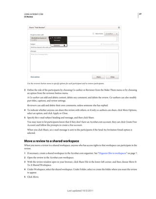 27

USING ACROBAT.COM
CS Review

Use the reviewer button menu to specify options for each participant and to remove participants.

3 Define the role of the participants by choosing Co-author or Reviewer from the Make Them menu or by choosing

an option from the reviewer button menu.
A Co-author can add and delete content, delete any comment, and delete the review. Co-authors can also modify
part titles, captions, and review settings.
Reviewers can add and delete their own comments, unless someone else has replied.
4 To indicate whether anyone can share this review with others, or if only co-authors can share, click More Options,

select an option, and click Apply or Close.
5 Specify the e-mail subject heading and message, and then click Share.

You may want to let participants know that if they don’t have an Acrobat.com account, they can click Create Free
Account and follow the prompts to create a free account.
When you click Share, an e-mail message is sent to the participants if the Send An Invitation Email option is
selected.

Move a review to a shared workspace
When you move a review to a shared workspace, anyone who has access rights to that workspace can participate in the
review.
1 If necessary, create a shared workspace in the Acrobat.com organizer. See “Organize files in workspaces” on page 7.
2 Open the review in the Acrobat.com workspace.
3 With the review window open in your browser, click Share File in the lower-left corner, and then choose Move It

To A Shared Workspace.
4 Under Workspace, select the shared workspace. Under Folder, select or create the folder where you want the review

to appear.
5 Click Move.

Last updated 10/3/2011

 