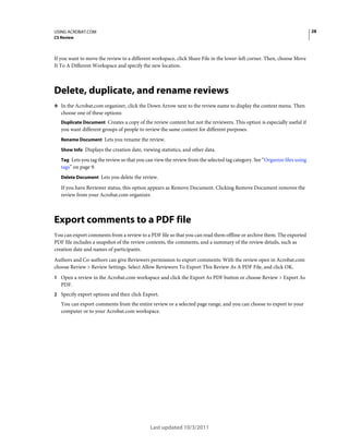28

USING ACROBAT.COM
CS Review

If you want to move the review to a different workspace, click Share File in the lower-left corner. Then, choose Move
It To A Different Workspace and specify the new location.

Delete, duplicate, and rename reviews
❖ In the Acrobat.com organizer, click the Down Arrow next to the review name to display the context menu. Then

choose one of these options:
Duplicate Document Creates a copy of the review content but not the reviewers. This option is especially useful if
you want different groups of people to review the same content for different purposes.
Rename Document Lets you rename the review.
Show Info Displays the creation date, viewing statistics, and other data.
Tag Lets you tag the review so that you can view the review from the selected tag category. See “Organize files using

tags” on page 9.
Delete Document Lets you delete the review.

If you have Reviewer status, this option appears as Remove Document. Clicking Remove Document removes the
review from your Acrobat.com organizer.

Export comments to a PDF file
You can export comments from a review to a PDF file so that you can read them offline or archive them. The exported
PDF file includes a snapshot of the review contents, the comments, and a summary of the review details, such as
creation date and names of participants.
Authors and Co-authors can give Reviewers permission to export comments: With the review open in Acrobat.com
choose Review > Review Settings. Select Allow Reviewers To Export This Review As A PDF File, and click OK.
1 Open a review in the Acrobat.com workspace and click the Export As PDF button or choose Review > Export As

PDF.
2 Specify export options and then click Export.

You can export comments from the entire review or a selected page range, and you can choose to export to your
computer or to your Acrobat.com workspace.

Last updated 10/3/2011

 