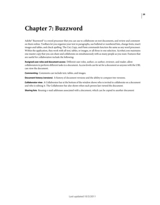 29

Chapter 7: Buzzword
Adobe® Buzzword® is a word processor that you can use to collaborate on text documents, and review and comment
on them online. Toolbars let you organize your text in paragraphs, use bulleted or numbered lists, change fonts, insert
images and tables, and check spelling. The Cut, Copy, and Paste commands function the same as any word processor.
Within the application, they work with all text, tables, or images, or all three in one selection. Acrobat.com maintains
one master copy that you can share and collaborate on simultaneously with as many people as you want. Features that
are useful for collaboration include the following:
Assigned user roles and document access Different user roles, author, co-author, reviewer, and reader, allow

collaborators to perform different tasks in a document. Access levels can be set for a document so anyone with the URL
can view the document.
Commenting Comments can include text, tables, and images.
Document history (versions) A history of document versions and the ability to compare two versions.
Collaborator view A Collaborator bar at the bottom of the window shows who is invited to collaborate on a document

and who is editing it. The Collaborator bar also shows when each person last viewed the document.
Sharing lists Reusing e-mail addresses associated with a document, which can be copied to another document

Last updated 10/3/2011

 
