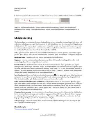33

USING ACROBAT.COM
Buzzword

5 To revert to a previous document version, select the circle in the top row and click Revert To Shown Version. Click OK.

Note: Not every document version is retained: some versions are automatically removed over time for easier
manageability. For example, closely spaced auto-saved versions produced during a single editing session are not all
retained.

Check spelling
The Buzzword and presentation applications check spelling as you type. Misspelled words are flagged with dotted red
underlining in the document. A spell-check counter to the right of the History icon shows the number of flagged words
in the document. (The counter appears only if you have misspelled words in your document.) You can add words to
the system-wide dictionary to create a custom word list (Choose My Preferences from the Account menu and enter
the words in the Also Consider These Words Properly Spelled text field).
Note: Capitalized versions of a word are considered different from lowercase versions of a word. For example, suppose
you add "Africa" but not “africa” to your custom word list. If you have "africa" in a document, it is flagged as misspelled.
Restart spell check Click where you want to begin and click the spell-check counter.
Skip a word Move the pointer over the spell-check counter. Then click Jump To Next Flagged Word. The word

remains flagged, and the next misspelled word is selected.
Correct a word Click the dotted red line beneath the word and make a selection. If you specify that your original

spelling is correct (for example, “URL is OK always,” the word is added to your custom word list and accepted in every
document you create. You can also correct the text manually. If you select “URL is OK in this document,” the word is
added to a document word list, which remains intact for that document. (The word is not added to the Also Consider
These Words Properly Spelled list or to the system-wide dictionary.)
Turn off spell check Choose My Preferences from the Account menu

in the upper-right corner of the Acrobat.com
application. To turn off the red underlining of misspelled words in the document, deselect Flag Misspelled Words
With An Underline. (The spell-check counter still keeps count of misspelled words.)
Add or remove words from the custom word list Choose My Preferences from the Account menu

in the upperright corner of the Acrobat.com application. The Also Consider These Words Properly Spelled text field is where you
add or remove words, such as technical terms or proper names, that the spelling checker flags because they are not
included in the built-in dictionary (which can’t be edited). Type a word in the box and click Save Changes to add it.
Remove words by selecting and pressing Delete.
Change spell-check language Move the pointer over the spell-check counter in a file’s Collaborator bar. Click the link

for the current spell-check language, select a different language, and click OK. You can also make the new language
the default spell-check language for any new documents. This option is different from the user interface (display)
language setting, which you can set in the My Information dialog box.
Note: If the flagged word count does not appear, choose Document > Spell Check Settings to select or change the spellcheck language (Document Language).

More Help topics
“Acrobat.com account settings” on page 2

Last updated 10/3/2011

 