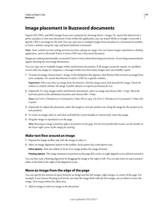 35

USING ACROBAT.COM
Buzzword

Image placement in Buzzword documents
Import GIF, PNG, and JPEG images from your computer by choosing Insert > Image. Or, search the Internet for a
photo and place it into your document. From within the application, you can search Flickr or Google, or provide a
specific URL to an image on the web. You can copy one or multiple images from one place in a document to another,
or from a website, using the copy and paste keyboard commands.
Note: Some website security settings prevent you from copying an image. You can’t paste images copied from a desktop
application, such as Microsoft Word, or from a PDF into a Buzzword document.
Images are scaled proportionally, so you don’t have to worry about distorting your picture. As you drag, measurements
appear showing the new image dimensions.
You can copy one or multiple images within and between documents. If all images cannot be copied, or a problem
occurs with one image in a sequence, a message notifies you how many images were successfully copied.
1 To insert an image, choose Insert > Image. In the dialog box that appears, click Browse Files to insert an image from

your computer. Or, search the Internet or enter a URL for a specific website.
Important: When you select an image from the Internet, click the image source link beneath the image. Check the
website to confirm whether the image is public domain or requires permission for use.
2 (Optional) To copy images within and between documents, select an image and choose Edit > Copy. Place the

insertion point in the destination location and choose Edit > Paste.
Note: Use Ctrl+C (Windows) or Command+C (Mac OS) to copy. Use Ctrl+V (Windows) or Command+V (Mac OS)
to paste.
3 (Optional) To adjust the placement, select the image to view the anchor icon. Drag the image by the anchor to its

new position.
4 To resize an image, select it, and click and hold the corner handles to interactively resize the image.
5 Drag the image to reposition it on the page.

Note: Resizing an image sometimes affects its position on the page. For the most predictable results, use the handle on
the lower-right corner of the image for resizing.

Make text flow around an image
1 Expand the Image toolbar and click the image to select it.
2 Select an image alignment option in the toolbar. Each option has a descriptive icon.
Inline options New text added in front of an image pushes the image forward.
Floating options The image maintains its position on the page (left, center, or right aligned) as you add text around it.

You can fine-tune a floating alignment by dragging the image to the right or left. You can also enter an exact numeric
offset in the field to the right of the alignment icons.

Move an image from the edge of the page
You can specify the amount of space between an image and the left margin, right margin, or center of the page. For
example, if you choose Floating Left but do not want the image flush with the left margin, use an offset to move the
image. Text wraps within the offset area.
1 Add an image or select an image in the document.

Last updated 10/3/2011

 