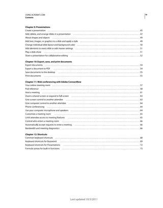 iv

USING ACROBAT.COM
Contents

Chapter 9: Presentations
Create a presentation . . . . . . . . . . . . . . . . . . . . . . . . . . . . . . . . . . . . . . . . . . . . . . . . . . . . . . . . . . . . . . . . . . . . . . . . . . . . . . . . . . . . . . . . . . . . . . . . . 45
Add, delete, and arrange slides in a presentation
About shapes and objects

. . . . . . . . . . . . . . . . . . . . . . . . . . . . . . . . . . . . . . . . . . . . . . . . . . . . . . . . . . . . . . . . . . . . . . 47

. . . . . . . . . . . . . . . . . . . . . . . . . . . . . . . . . . . . . . . . . . . . . . . . . . . . . . . . . . . . . . . . . . . . . . . . . . . . . . . . . . . . . . . . . . . . 49

Add text, images, or graphics to a slide and apply a style
Change individual slide layout and background color
Add elements to every slide or edit master settings
Play a slide show

. . . . . . . . . . . . . . . . . . . . . . . . . . . . . . . . . . . . . . . . . . . . . . . . . . . . . . . . . . . . . . . 49

. . . . . . . . . . . . . . . . . . . . . . . . . . . . . . . . . . . . . . . . . . . . . . . . . . . . . . . . . . . . . . . . . . 50
. . . . . . . . . . . . . . . . . . . . . . . . . . . . . . . . . . . . . . . . . . . . . . . . . . . . . . . . . . . . . . . . . . . . 51

. . . . . . . . . . . . . . . . . . . . . . . . . . . . . . . . . . . . . . . . . . . . . . . . . . . . . . . . . . . . . . . . . . . . . . . . . . . . . . . . . . . . . . . . . . . . . . . . . . . . . 51

Share a presentation for collaborative editing

. . . . . . . . . . . . . . . . . . . . . . . . . . . . . . . . . . . . . . . . . . . . . . . . . . . . . . . . . . . . . . . . . . . . . . . . . 52

Chapter 10: Export, save, and print documents
Export documents . . . . . . . . . . . . . . . . . . . . . . . . . . . . . . . . . . . . . . . . . . . . . . . . . . . . . . . . . . . . . . . . . . . . . . . . . . . . . . . . . . . . . . . . . . . . . . . . . . . . 54
Export a document to PDF

. . . . . . . . . . . . . . . . . . . . . . . . . . . . . . . . . . . . . . . . . . . . . . . . . . . . . . . . . . . . . . . . . . . . . . . . . . . . . . . . . . . . . . . . . . . 54

Save documents to the desktop
Print documents

. . . . . . . . . . . . . . . . . . . . . . . . . . . . . . . . . . . . . . . . . . . . . . . . . . . . . . . . . . . . . . . . . . . . . . . . . . . . . . . . . . . . . . 55

. . . . . . . . . . . . . . . . . . . . . . . . . . . . . . . . . . . . . . . . . . . . . . . . . . . . . . . . . . . . . . . . . . . . . . . . . . . . . . . . . . . . . . . . . . . . . . . . . . . . . 55

Chapter 11: Web conferencing with Adobe ConnectNow
Your online meeting room . . . . . . . . . . . . . . . . . . . . . . . . . . . . . . . . . . . . . . . . . . . . . . . . . . . . . . . . . . . . . . . . . . . . . . . . . . . . . . . . . . . . . . . . . . . . 57
Pod reference

. . . . . . . . . . . . . . . . . . . . . . . . . . . . . . . . . . . . . . . . . . . . . . . . . . . . . . . . . . . . . . . . . . . . . . . . . . . . . . . . . . . . . . . . . . . . . . . . . . . . . . . . 58

Host a meeting

. . . . . . . . . . . . . . . . . . . . . . . . . . . . . . . . . . . . . . . . . . . . . . . . . . . . . . . . . . . . . . . . . . . . . . . . . . . . . . . . . . . . . . . . . . . . . . . . . . . . . . . 61

Zoom a shared screen or expand to full screen
Give screen control to another attendee

Give computer control to another attendee
Phone conferencing

. . . . . . . . . . . . . . . . . . . . . . . . . . . . . . . . . . . . . . . . . . . . . . . . . . . . . . . . . . . . . . . . . . . . . . . . 63

. . . . . . . . . . . . . . . . . . . . . . . . . . . . . . . . . . . . . . . . . . . . . . . . . . . . . . . . . . . . . . . . . . . . . . . . . . . . . . 63
. . . . . . . . . . . . . . . . . . . . . . . . . . . . . . . . . . . . . . . . . . . . . . . . . . . . . . . . . . . . . . . . . . . . . . . . . . . 64

. . . . . . . . . . . . . . . . . . . . . . . . . . . . . . . . . . . . . . . . . . . . . . . . . . . . . . . . . . . . . . . . . . . . . . . . . . . . . . . . . . . . . . . . . . . . . . . . . . 64

Use your computer microphone and speakers
Customize a meeting room

. . . . . . . . . . . . . . . . . . . . . . . . . . . . . . . . . . . . . . . . . . . . . . . . . . . . . . . . . . . . . . . . . . . . . . . . . 64

. . . . . . . . . . . . . . . . . . . . . . . . . . . . . . . . . . . . . . . . . . . . . . . . . . . . . . . . . . . . . . . . . . . . . . . . . . . . . . . . . . . . . . . . . . 65

Limit attendee access to meeting features
Control who enters a meeting room

. . . . . . . . . . . . . . . . . . . . . . . . . . . . . . . . . . . . . . . . . . . . . . . . . . . . . . . . . . . . . . . . . . . . . . . . . . . . 65

. . . . . . . . . . . . . . . . . . . . . . . . . . . . . . . . . . . . . . . . . . . . . . . . . . . . . . . . . . . . . . . . . . . . . . . . . . . . . . . . . . 66

Automatically accept requests to enter a meeting
Bandwidth and meeting diagnostics
Chapter 12: Shortcuts
Common keyboard shortcuts

. . . . . . . . . . . . . . . . . . . . . . . . . . . . . . . . . . . . . . . . . . . . . . . . . . . . . . . . . . . . . . . . . . . . . 66

. . . . . . . . . . . . . . . . . . . . . . . . . . . . . . . . . . . . . . . . . . . . . . . . . . . . . . . . . . . . . . . . . . . . . . . . . . . . . . . . . . 66

. . . . . . . . . . . . . . . . . . . . . . . . . . . . . . . . . . . . . . . . . . . . . . . . . . . . . . . . . . . . . . . . . . . . . . . . . . . . . . . . . . . . . . . . . 68

Keyboard shortcuts for Buzzword

. . . . . . . . . . . . . . . . . . . . . . . . . . . . . . . . . . . . . . . . . . . . . . . . . . . . . . . . . . . . . . . . . . . . . . . . . . . . . . . . . . . . 69

Keyboard shortcuts for Presentations

. . . . . . . . . . . . . . . . . . . . . . . . . . . . . . . . . . . . . . . . . . . . . . . . . . . . . . . . . . . . . . . . . . . . . . . . . . . . . . . . . 72

Formula syntax for built-in functions

. . . . . . . . . . . . . . . . . . . . . . . . . . . . . . . . . . . . . . . . . . . . . . . . . . . . . . . . . . . . . . . . . . . . . . . . . . . . . . . . . . 73

Last updated 10/3/2011

 