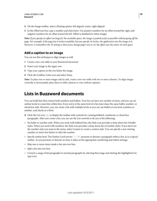 36

USING ACROBAT.COM
Buzzword

2 On the Image toolbar, select a floating option: left aligned, center, right aligned.
3 In the Offset text box, type a number and click Enter. Use positive numbers for an offset toward the right, and

negative numbers for an offset toward the left. Offset is disabled for inline images
Note: If you specify an offset too large for the available space, the image is pushed as far as possible without going off the
page. For example, if the page has 6 inches available, but you specify 10 inches, the application sets the image at 6.
However, it remembers the 10 setting so that if you change paper size to 14, the offset uses the entire 10-inch space.

Add a caption to an image
You can use this technique to align images as well.
1 Create a two-row table in your Buzzword document.
2 Insert your image in the upper row.
3 Type your caption in the row below the image.
4 Click the Gridline Color icon and select None.

Note: To place two or more images side by side, create a two-row table with two or more columns. To align images
vertically or horizontally, place them in table columns or rows without captions.

Lists in Buzzword documents
You can build lists that contain both numbers and bullets. Your list can have any number of items, and you can set
outline levels to create lists within lists. Every entry at the same level of a list must share the same bullet, number, or
check box style. However, you can create a list with multiple levels so you can use bullets at one level, numbers at
another, and checks at a third.
❖ Click the List icon

to display the toolbar with controls for creating bulleted, numbered, or check box
paragraphs. After you create a list, you can use the List controls to do any of the following:

• Set bullet or number style. When you work with bulleted lists, the Style icon provides a drop-down list of bullet
styles. When you work with numbers, the Style icon provides a drop-down list of number styles. If you don't see
the number style you want in the menu, select Custom to create a custom style. You can specify a new starting
number or insert text before or after the number.

• Specify outline level. The Outline Level arrows

promote or demote a paragraph within a list, as in a typical
outline. As you promote or demote an item, it takes on the appropriate numbering and indent settings.

• Skip one or more items inside a list; join two lists.
• Split a list into two lists.
• Convert a range of list paragraphs to normal paragraphs by selecting that range and clicking the highlighted List
type icon.

Last updated 10/3/2011

 