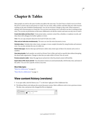 37

Chapter 8: Tables
Many people can work on the same Acrobat.com table at the same time. You don’t have to check it out (or in) from
the server or send a copy to each person in e-mail. You can create, collect, analyze, and share data sets, with everyone
working on the same worksheet simultaneously. You can see everyone’s changes as they work. When someone is
editing a cell, it becomes gray as a visual clue. You can move your pointer over a cell with to see who is working on that
entry. You can also set permissions so that some collaborators can edit the content, and some can only view or read it.
Create data tables and share them Create project plans, customer contact lists, schedules, or employee records, and

share them with colleagues for further updates or review.
Note: You can copy and paste data from Excel and CSV files into a table.
Filter and sort table data simultaneously The team can view the entire document at once.
Calculate values Calculate data values (sums, averages, or more complex formulas) by using formulas and summary
rows. You can also calculate the sum of a table row.
Restrict data types Restrict data type and formats to allow only certain types of data to be entered, such as text or

numbers.
View data privately Each member can switch on Private View to filter and work on specific data without disrupting

the shared table organization. Changes to data that you make while in Private View are saved.
Preview and print a table Adjust the page layout and preview what the printed content will look like.
Export data to PDF, Excel, and CSV Your document versions are saved automatically, with the date, time, and name of
the author. You can view a specific version at any time.

More Help topics
“Roles for collaboration” on page 18
“Share files for collaboration” on page 11

View content history (versions)
1 In an open table, click the History icon

in the lower-right part of the Collaborator bar.

2 The leftmost black circle indicates the current document version. Select a different circle to view a previous version.

The date, time, and person who changed the file are displayed.

Last updated 10/3/2011

 