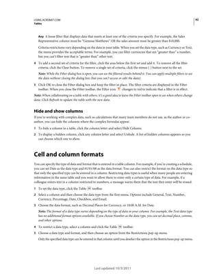 42

USING ACROBAT.COM
Tables

Any A loose filter that displays data that meets at least one of the criteria you specify. For example, the Sales

Representative column must be “Genessa Matthews” OR the sales amount must be greater than $10,000.
Criteria restrictions vary depending on the data in your table. When you set the data type, such as Currency or Text,
the menu provides the acceptable terms. For example, you can filter currencies that are “greater than” a number,
but you can’t filter text that is “greater than” other text.
4 To add a second set of criteria for the filter, click the area below the first set and add it. To remove all the filter

criteria, click the Clear button. To remove a single set of criteria, click the minus (-) button next to the set.
Note: While the Filter dialog box is open, you can see the filtered results behind it. You can apply multiple filters to see
the data without closing the dialog box (but you can’t access or edit the data).
5 Click OK to close the Filter dialog box and keep the filter in place. The filter criteria are displayed in the Filter

toolbar. When you close the Filter toolbar, the Filter icon

changes to red to indicate that a filter is in effect.

Note: When collaborating on a table with others, it’s a good idea to leave the Filter toolbar open to see when others change
data. Click Refresh to update the table with the new data.

Hide and show columns
If you’re working with complex data, such as calculations that many team members do not use, as the author or coauthor, you can hide the columns where the complex formulas appear.
1 To hide a column in a table, click the column letter and select Hide Column.
2 To display a hidden column, click any column letter and select Unhide. A list of hidden columns appears so you

can choose which one to show.

Cell and column formats
You can specify the type of data and format that is entered in a table column. For example, if you’re creating a schedule,
you can set Date as the data type and 01/01/08 as the data format. You can also restrict the format on the data type so
that only the specified type can be entered in a column. Restricting data types is useful when many people are entering
information in the same table and you want to allow them to enter only a certain type of data. For example, if a
colleague enters text in a column restricted to numbers, a message warns them that the text they enter will be erased.
1 To set the data type, click the Table

toolbar.

2 Select a column and then choose the data type from the first menu. Options include General, Text, Number,

Currency, Percentage, Date, Checkbox, and Email.
3 Choose the data format, such as Decimal Places for Currency, or 10:00 A.M. for Date.

Note: The format of a data type varies depending on the type of data in your column. For example, the Text data type
has no additional format options available. If you choose Number as the data type, you can set decimal place, comma,
and other options.
4 To restrict a data type, select a column and click the Table

toolbar.

5 Choose a data type and format, and then choose an option from the Restrictions pop-up menu.

Only the specified data type can be entered in that column until you deselect the option in the Restrictions pop-up menu.

Last updated 10/3/2011

 