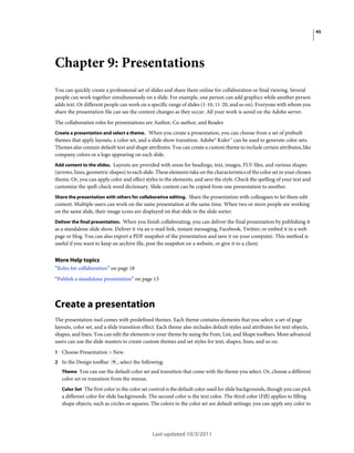 45

Chapter 9: Presentations
You can quickly create a professional set of slides and share them online for collaboration or final viewing. Several
people can work together simultaneously on a slide. For example, one person can add graphics while another person
adds text. Or different people can work on a specific range of slides (1-10, 11-20, and so on). Everyone with whom you
share the presentation file can see the content changes as they occur. All your work is saved on the Adobe server.
The collaboration roles for presentations are Author, Co-author, and Reader.
Create a presentation and select a theme. When you create a presentation, you can choose from a set of prebuilt
themes that apply layouts, a color set, and a slide show transition. Adobe® Kuler™ can be used to generate color sets.
Themes also contain default text and shape attributes. You can create a custom theme to include certain attributes, like
company colors or a logo appearing on each slide.
Add content to the slides. Layouts are provided with areas for headings, text, images, FLV files, and various shapes

(arrows, lines, geometric shapes) to each slide. These elements take on the characteristics of the color set in your chosen
theme. Or, you can apply color and effect styles to the elements, and save the style. Check the spelling of your text and
customize the spell-check word dictionary. Slide content can be copied from one presentation to another.
Share the presentation with others for collaborative editing. Share the presentation with colleagues to let them edit

content. Multiple users can work on the same presentation at the same time. When two or more people are working
on the same slide, their image icons are displayed on that slide in the slide sorter.
Deliver the final presentation. When you finish collaborating, you can deliver the final presentation by publishing it

as a standalone slide show. Deliver it via an e-mail link, instant messaging, Facebook, Twitter; or embed it in a web
page or blog. You can also export a PDF snapshot of the presentation and save it on your computer. This method is
useful if you want to keep an archive file, post the snapshot on a website, or give it to a client.

More Help topics
“Roles for collaboration” on page 18
“Publish a standalone presentation” on page 13

Create a presentation
The presentation tool comes with predefined themes. Each theme contains elements that you select: a set of page
layouts, color set, and a slide transition effect. Each theme also includes default styles and attributes for text objects,
shapes, and lines. You can edit the elements in your theme by using the Font, List, and Shape toolbars. More advanced
users can use the slide masters to create custom themes and set styles for text, shapes, lines, and so on.
1 Choose Presentation > New.
2 In the Design toolbar

, select the following:

Theme You can use the default color set and transition that come with the theme you select. Or, choose a different
color set or transition from the menus.
Color Set The first color in the color set control is the default color used for slide backgrounds, though you can pick
a different color for slide backgrounds. The second color is the text color. The third color (Fill) applies to filling
shape objects, such as circles or squares. The colors in the color set are default settings; you can apply any color to

Last updated 10/3/2011

 