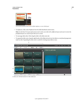 48

USING ACROBAT.COM
Presentations

Use the slide thumbnail context menu to delete, duplicate, or reset a slide layout.

• To duplicate a slide, select Duplicate from the slide thumbnail context menu.
Note: Use the Reset To Layout option if you start to edit a new slide with a different layout and want to restore the
predefined layout (or custom layout that you’ve saved).

• To rearrange slide order, Click-drag the slide in the slide sorter tab.
• To expand the slide sorter, drag the right border of the Slides tab and view the slides in a storyboard progression
(side-by-side). Expanding the slide sorter is useful for viewing many slides at once.
A

B

C

A. Slide sorter B. Slide thumbnail C. Slide collaborator

Last updated 10/3/2011

 