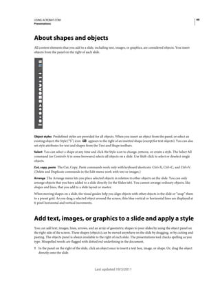 49

USING ACROBAT.COM
Presentations

About shapes and objects
All content elements that you add to a slide, including text, images, or graphics, are considered objects. You insert
objects from the panel on the right of each slide.

Object styles Predefined styles are provided for all objects. When you insert an object from the panel, or select an
appears to the right of an inserted shape (except for text objects). You can also
existing object, the Style (“S”) icon
set style attributes for text and shapes from the Text and Shape toolbars.
Select You can select a shape at any time and click the Style icon to change, remove, or create a style. The Select All
command (or Control+A in some browsers) selects all objects on a slide. Use Shift-click to select or deselect single
objects.
Cut, copy, paste The Cut, Copy, Paste commands work only with keyboard shortcuts: Ctrl+X, Ctrl+C, and Ctrl+V.

(Delete and Duplicate commands in the Edit menu work with text or images.)
Arrange The Arrange menu lets you place selected objects in relation to other objects on the slide. You can only

arrange objects that you have added to a slide directly (in the Slides tab). You cannot arrange ordinary objects, like
shapes and lines, that you add to a slide layout or master.
When moving shapes on a slide, the visual guides help you align objects with other objects in the slide or “snap” them
to a preset grid. As you drag a selected object around the screen, thin blue vertical or horizontal lines are displayed at
6-pixel horizontal and vertical increments.

Add text, images, or graphics to a slide and apply a style
You can add text, images, lines, arrows, and an array of geometric shapes to your slides by using the object panel on
the right side of the screen. These shapes (objects) can be moved anywhere on the slide by dragging, or by cutting and
pasting. The objects panel is always available to the right of each slide. The presentations tool checks spelling as you
type. Misspelled words are flagged with dotted red underlining in the document.
1 In the panel on the right of the slide, click an object once to insert a text box, image, or shape. Or, drag the object

directly onto the slide.

Last updated 10/3/2011

 