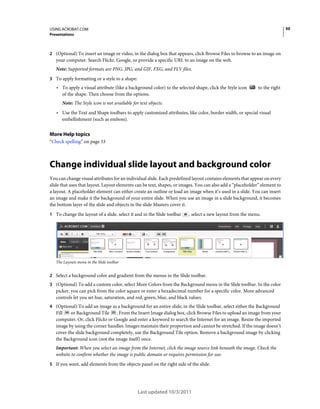 50

USING ACROBAT.COM
Presentations

2 (Optional) To insert an image or video, in the dialog box that appears, click Browse Files to browse to an image on

your computer. Search Flickr, Google, or provide a specific URL to an image on the web.
Note: Supported formats are PNG, JPG, and GIF, FXG, and FLV files.
3 To apply formatting or a style to a shape:

• To apply a visual attribute (like a background color) to the selected shape, click the Style icon

to the right

of the shape. Then choose from the options.
Note: The Style icon is not available for text objects.

• Use the Text and Shape toolbars to apply customized attributes, like color, border width, or special visual
embellishment (such as emboss).

More Help topics
“Check spelling” on page 33

Change individual slide layout and background color
You can change visual attributes for an individual slide. Each predefined layout contains elements that appear on every
slide that uses that layout. Layout elements can be text, shapes, or images. You can also add a “placeholder” element to
a layout. A placeholder element can either create an outline or load an image when it’s used in a slide. You can insert
an image and make it the background of your entire slide. When you use an image in a slide background, it becomes
the bottom layer of the slide and objects in the slide Masters cover it.
1 To change the layout of a slide, select it and in the Slide toolbar

, select a new layout from the menu.

The Layouts menu in the Slide toolbar

2 Select a background color and gradient from the menus in the Slide toolbar.
3 (Optional) To add a custom color, select More Colors from the Background menu in the Slide toolbar. In the color

picker, you can pick from the color square or enter a hexadecimal number for a specific color. More advanced
controls let you set hue, saturation, and red, green, blue, and black values.
4 (Optional) To add an image as a background for an entire slide, in the Slide toolbar, select either the Background

or Background Tile
. From the Insert Image dialog box, click Browse Files to upload an image from your
Fill
computer. Or, click Flickr or Google and enter a keyword to search the Internet for an image. Resize the imported
image by using the corner handles. Images maintain their proportion and cannot be stretched. If the image doesn’t
cover the slide background completely, use the Background Tile option. Remove a background image by clicking
the Background icon (not the image itself) once.
Important: When you select an image from the Internet, click the image source link beneath the image. Check the
website to confirm whether the image is public domain or requires permission for use.
5 If you want, add elements from the objects panel on the right side of the slide.

Last updated 10/3/2011

 