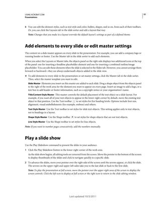 51

USING ACROBAT.COM
Presentations

6 You can edit the element styles, such as text style and color, bullets, shapes, and so on, from each of their toolbars.

Or, you can click the Layouts tab in the slide sorter and edit a layout that way.
Note: Changes that you make to a layout override the default layout’s settings as part of a defined theme.

Add elements to every slide or edit master settings
The content on a slide master appears on every slide in the presentation. For example, you can add a company logo or
running header or footer. Use the Master tab in the slide sorter to add such elements.
When you select the Layouts or Master tabs, the objects panel on the right side displays two additional icons at the top
of the panel: one for inserting a headline placeholder element and one for inserting a combined outline/image
placeholder. You can edit these elements when the slide is selected in the Slides tab. However, you cannot arrange them
forward or backward—they are always underneath objects added in the slide view.
❖ To add elements to every slide in the presentation or set master settings, click the Master tab in the slide sorter.

Then, select the master template you want to edit.
Slide Master Elements you insert on this master are added to each slide. Drag a shape object from the objects panel

to the right of the work area for the element you want to appear on every page. Insert an image to add a logo, or a
text box to add header or footer information, such as a copyright notice or your organization’s name.
Title/Content Style Master This master controls the default placement of the text object on a slide layout. For
example, if you want all of your text objects to appear in the lower-right corner by default, move the existing text
to set styles for five heading levels. Options include font size,
object to that position. Use the Text toolbar
alignment, visual embellishments (for example, emboss) and others.
Text Style Master Use the Text toolbar to set styles for slide text objects. This setting applies only to text objects,

not to headings in a layout.
Shape Style Master Use the Shape toolbar

to set styles for shape objects that are not text objects.

Line Style Master Use the Shape toolbar to set styles for line objects.

Note: If you want to number pages consecutively, add the numbers manually.

Play a slide show
Use the Play Slideshow command to present the slides to your audience.
1 Click the Play Slideshow button in the lower-right corner of the work area.

As the slide show begins, all editing tools are removed from the screen. Move the pointer to the bottom of the screen
to display thumbnails of the slides and click to navigate quickly to a specific slide.
2 To advance the slides, move your pointer over the right side of the screen until the arrows appear, or click the slide.

The arrows on the upper-right and upper-left sides take you to the last slide or back to the first slide.
Note: To play the presentation at full screen, move the pointer over the upper-right area of the screen to display the
screen controls. Click the left icon to display at full screen or the right icon to return to the slide editing window.

Last updated 10/3/2011

 