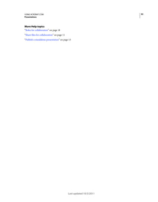 53

USING ACROBAT.COM
Presentations

More Help topics
“Roles for collaboration” on page 18
“Share files for collaboration” on page 11
“Publish a standalone presentation” on page 13

Last updated 10/3/2011

 