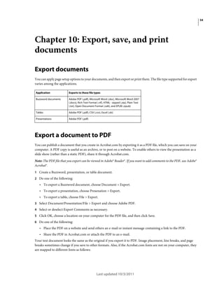 54

Chapter 10: Export, save, and print
documents
Export documents
You can apply page setup options to your documents, and then export or print them. The file type supported for export
varies among the applications.
Application

Exports to these file types

Buzzword documents

Adobe PDF (.pdf), Microsoft Word (.doc), Microsoft Word 2007
(.docx), Rich Text Format (.rtf), HTML - zipped (.zip), Plain Text
(.txt), Open Document Format (.odt), and EPUB (.epub)

Tables

Adobe PDF (.pdf), CSV (.csv), Excel (.xls)

Presentations

Adobe PDF (.pdf)

Export a document to PDF
You can publish a document that you create in Acrobat.com by exporting it as a PDF file, which you can save on your
computer. A PDF copy is useful as an archive, or to post on a website. To enable others to view the presentation as a
slide show (rather than a static PDF), share it through Acrobat.com.
Note: The PDF file that you export can be viewed in Adobe® Reader®. If you want to add comments to the PDF, use Adobe®
Acrobat®.
1 Create a Buzzword, presentation, or table document.
2 Do one of the following:

• To export a Buzzword document, choose Document > Export.
• To export a presentation, choose Presenation > Export.
• To export a table, choose File > Export.
3 Select Document/Presentation/File > Export and choose Adobe PDF.
4 Select or deselect Export Comments as necessary.
5 Click OK, choose a location on your computer for the PDF file, and then click Save.
6 Do one of the following:

• Place the PDF on a website and send others an e-mail or instant message containing a link to the PDF.
• Share the PDF in Acrobat.com or attach the PDF to an e-mail.
Your text document looks the same as the original if you export it to PDF. Image placement, line breaks, and page
breaks sometimes change if you save to other formats. Also, if the Acrobat.com fonts are not on your computer, they
are mapped to different fonts as follows:

Last updated 10/3/2011

 