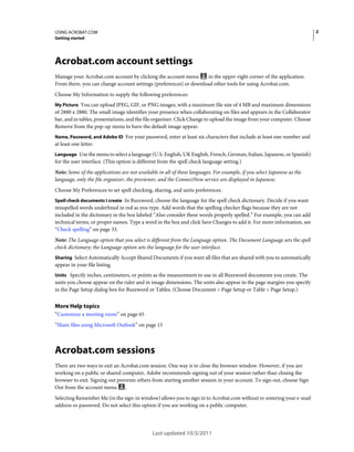 2

USING ACROBAT.COM
Getting started

Acrobat.com account settings
Manage your Acrobat.com account by clicking the account menu
in the upper-right corner of the application.
From there, you can change account settings (preferences) or download other tools for using Acrobat.com.
Choose My Information to supply the following preferences:
My Picture You can upload JPEG, GIF, or PNG images, with a maximum file size of 4 MB and maximum dimensions

of 2880 x 2880. The small image identifies your presence when collaborating on files and appears in the Collaborator
bar, and in tables, presentations, and the file organizer. Click Change to upload the image from your computer. Choose
Remove from the pop-up menu to have the default image appear.
Name, Password, and Adobe ID For your password, enter at least six characters that include at least one number and

at least one letter.
Language Use the menu to select a language (U.S. English, UK English, French, German, Italian, Japanese, or Spanish)

for the user interface. (This option is different from the spell check language setting.)
Note: Some of the applications are not available in all of these languages. For example, if you select Japanese as the
language, only the file organizer, the previewer, and the ConnectNow service are displayed in Japanese.
Choose My Preferences to set spell checking, sharing, and units preferences.
Spell check documents I create In Buzzword, choose the language for the spell check dictionary. Decide if you want
misspelled words underlined in red as you type. Add words that the spelling checker flags because they are not
included in the dictionary in the box labeled “Also consider these words properly spelled.” For example, you can add
technical terms, or proper names. Type a word in the box and click Save Changes to add it. For more information, see
“Check spelling” on page 33.

Note: The Language option that you select is different from the Language option. The Document Language sets the spell
check dictionary; the Language option sets the language for the user interface.
Sharing Select Automatically Accept Shared Documents if you want all files that are shared with you to automatically

appear in your file listing.
Units Specify inches, centimeters, or points as the measurement to use in all Buzzword documents you create. The

units you choose appear on the ruler and in image dimensions. The units also appear in the page margins you specify
in the Page Setup dialog box for Buzzword or Tables. (Choose Document > Page Setup or Table > Page Setup.)

More Help topics
“Customize a meeting room” on page 65
“Share files using Microsoft Outlook” on page 15

Acrobat.com sessions
There are two ways to exit an Acrobat.com session. One way is to close the browser window. However, if you are
working on a public or shared computer, Adobe recommends signing out of your session rather than closing the
browser to exit. Signing out prevents others from starting another session in your account. To sign out, choose Sign
.
Out from the account menu
Selecting Remember Me (in the sign-in window) allows you to sign in to Acrobat.com without re-entering your e-mail
address or password. Do not select this option if you are working on a public computer.

Last updated 10/3/2011

 
