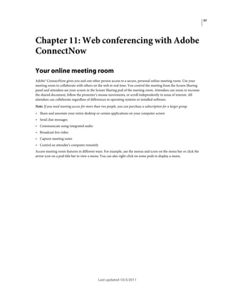 57

Chapter 11: Web conferencing with Adobe
ConnectNow
Your online meeting room
Adobe® ConnectNow gives you and one other person access to a secure, personal online meeting room. Use your
meeting room to collaborate with others on the web in real time. You control the meeting from the Screen Sharing
panel and attendees see your screen in the Screen Sharing pod of the meeting room. Attendees can zoom to increase
the shared document, follow the presenter’s mouse movements, or scroll independently to areas of interest. All
attendees can collaborate regardless of differences in operating systems or installed software.
Note: If you need meeting access for more than two people, you can purchase a subscription for a larger group.

• Share and annotate your entire desktop or certain applications on your computer screen
• Send chat messages
• Communicate using integrated audio
• Broadcast live video
• Capture meeting notes
• Control an attendee’s computer remotely
Access meeting room features in different ways. For example, use the menus and icons on the menu bar or click the
arrow icon on a pod title bar to view a menu. You can also right-click on some pods to display a menu.

Last updated 10/3/2011

 