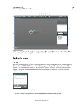 58

USING ACROBAT.COM
Web conferencing with Adobe ConnectNow

D

E

F

G

H

I

A

J

K

B

L

C
Meeting room overview
A. Menu bar B. Screen Sharing pod C. Attendee List D. Invite Participants E. Share Screen F. Upload A File G. Share Webcam H. Share
Microphone I. Set Up Phone Conferencing J. Webcam pod K. Chat pod L. Shared Notes pod

Pod reference
Chat pod
Send a chat message to another attendee, to all hosts in the meeting, or to all attendees. Type your message in the Enter
Chat Here box and click Send. When you receive a chat message, your Chat pod shows the sender name and the
message. If the message was sent only to you, the message also contains “(privately).” The host can disable private
chatting. When private chat is disabled, attendees can send chat messages to all hosts or to everyone, but not to
individual attendees.

Select an attendee from the To menu to chat privately.

• To choose a custom font color for your chat messages, use the Color Picker in the Chat pod.

Last updated 10/3/2011

 
