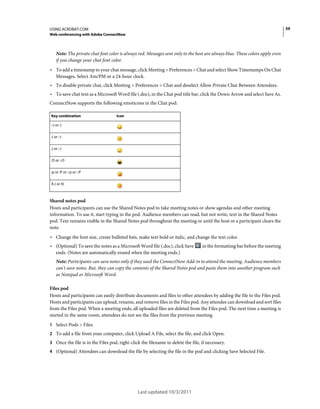 59

USING ACROBAT.COM
Web conferencing with Adobe ConnectNow

Note: The private chat font color is always red. Messages sent only to the host are always blue. These colors apply even
if you change your chat font color.

• To add a timestamp to your chat message, click Meeting > Preferences > Chat and select Show Timestamps On Chat
Messages. Select Am/PM or a 24-hour clock.

• To disable private chat, click Meeting > Preferences > Chat and deselect Allow Private Chat Between Attendees.
• To save chat text as a Microsoft Word file (.doc), in the Chat pod title bar, click the Down Arrow and select Save As.
ConnectNow supports the following emoticons in the Chat pod:
Key combination

Icon

:-) or :)
:( or :-(
;) or ;-)
:D or :-D
:p or :P or :-p or :-P
X-( or X(

Shared notes pod
Hosts and participants can use the Shared Notes pod to take meeting notes or show agendas and other meeting
information. To use it, start typing in the pod. Audience members can read, but not write, text in the Shared Notes
pod. Text remains visible in the Shared Notes pod throughout the meeting or until the host or a participant clears the
note.

• Change the font size, create bulleted lists, make text bold or italic, and change the text color.
• (Optional) To save the notes as a Microsoft Word file (.doc), click Save

in the formatting bar before the meeting

ends. (Notes are automatically erased when the meeting ends.)
Note: Participants can save notes only if they used the ConnectNow Add-in to attend the meeting. Audience members
can't save notes. But, they can copy the contents of the Shared Notes pod and paste them into another program such
as Notepad or Microsoft Word.
Files pod
Hosts and participants can easily distribute documents and files to other attendees by adding the file to the Files pod.
Hosts and participants can upload, rename, and remove files in the Files pod. Any attendee can download and sort files
from the Files pod. When a meeting ends, all uploaded files are deleted from the Files pod. The next time a meeting is
started in the same room, attendees do not see the files from the previous meeting.
1 Select Pods > Files.
2 To add a file from your computer, click Upload A File, select the file, and click Open.
3 Once the file is in the Files pod, right-click the filename to delete the file, if necessary.
4 (Optional) Attendees can download the file by selecting the file in the pod and clicking Save Selected File.

Last updated 10/3/2011

 