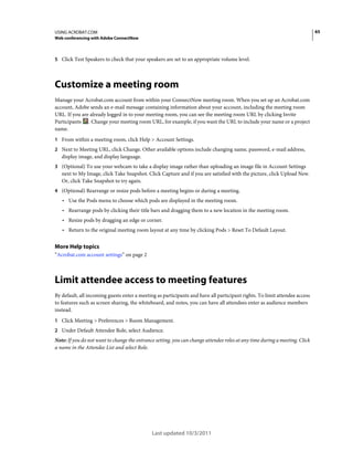 65

USING ACROBAT.COM
Web conferencing with Adobe ConnectNow

5 Click Test Speakers to check that your speakers are set to an appropriate volume level.

Customize a meeting room
Manage your Acrobat.com account from within your ConnectNow meeting room. When you set up an Acrobat.com
account, Adobe sends an e-mail message containing information about your account, including the meeting room
URL. If you are already logged in to your meeting room, you can see the meeting room URL by clicking Invite
Participants . Change your meeting room URL, for example, if you want the URL to include your name or a project
name.
1 From within a meeting room, click Help > Account Settings.
2 Next to Meeting URL, click Change. Other available options include changing name, password, e-mail address,

display image, and display language.
3 (Optional) To use your webcam to take a display image rather than uploading an image file in Account Settings

next to My Image, click Take Snapshot. Click Capture and if you are satisfied with the picture, click Upload New.
Or, click Take Snapshot to try again.
4 (Optional) Rearrange or resize pods before a meeting begins or during a meeting.

• Use the Pods menu to choose which pods are displayed in the meeting room.
• Rearrange pods by clicking their title bars and dragging them to a new location in the meeting room.
• Resize pods by dragging an edge or corner.
• Return to the original meeting room layout at any time by clicking Pods > Reset To Default Layout.

More Help topics
“Acrobat.com account settings” on page 2

Limit attendee access to meeting features
By default, all incoming guests enter a meeting as participants and have all participant rights. To limit attendee access
to features such as screen sharing, the whiteboard, and notes, you can have all attendees enter as audience members
instead.
1 Click Meeting > Preferences > Room Management.
2 Under Default Attendee Role, select Audience.

Note: If you do not want to change the entrance setting, you can change attendee roles at any time during a meeting. Click
a name in the Attendee List and select Role.

Last updated 10/3/2011

 